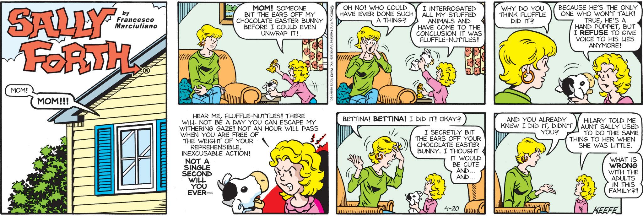 Pleased OCR: SALLY FORTH by Francesco Marciuliano MOM! SOMEONE BIT THE EARS OFF MY CHOCOLATE EASTER BUNNY BEFORE I COULD EVEN UNWRAP IT! OH NO! WHO COULD HAVE EVER DONE SUCH A THING? I INTERROGATED ALL MY STUFFED ANIMALS AND HAVE COME TO THE CONCLUSION IT WAS FLUFFLE-NUTTLES! WHY DO YOU THINK FLUFFLE DID IT? BECAUSE HE'S THE ONLY ONE WHO WON'T TALK! TRUEHE'S A HAND PUPPETBUT I REFUSE TO GIVE VOICE TO HIS LIES ANYMORE! ©2025 by King Features SyndicateInc. World rights reserved MOM! MOM!!! HEAR MEFLUFFLE-NUTTLES! THERE WILL NOT BE A DAY YOU CAN ESCAPE MY WITHERING GAZE! NOT AN HOUR WILL PASS WHEN YOU ARE FREE OF THE WEIGHT OF YOUR REPREHENSIBLEINEXCUSABLE ACTION! NOT A SINGLE SECOND WILL YOU EVER- BETTINA! BETTINA! I DID IT! OKAY? I SECRETLY BIT THE EARS OFF YOUR CHOCOLATE EASTER BUNNY. I THOUGHT IT WOULD BE CUTE AND... AND... 4-20 AND YOU ALREADY KNEW I DID ITDIDN'T YOU? HILARY TOLD ME AUNT SALLY USED TO DO THE SAME THING TO HER WHEN SHE WAS LITTLE. WHAT IS WRONG WITH THE ADULTS IN THIS FAMILY?! KEEFE SALLY FORTH by Francesco Marciuliano MOM ! SOMEONE BIT THE EARS OFF MY CHOCOLATE EASTER BUNNY BEFORE I COULD EVEN UNWRAP IT ! OH NO ! WHO COULD HAVE EVER DONE SUCH A THING ? I INTERROGATED ALL MY STUFFED ANIMALS AND HAVE COME TO THE CONCLUSION IT WAS FLUFFLE - NUTTLES ! WHY DO YOU THINK FLUFFLE DID IT ? BECAUSE HE'S THE ONLY ONE WHO WON'T TALK ! TRUEHE'S A HAND PUPPETBUT I REFUSE TO GIVE VOICE TO HIS LIES ANYMORE ! © 2025 by King Features SyndicateInc. World rights reserved MOM ! MOM !!! HEAR MEFLUFFLE - NUTTLES ! THERE WILL NOT BE A DAY YOU CAN ESCAPE MY WITHERING GAZE ! NOT AN HOUR WILL PASS WHEN YOU ARE FREE OF THE WEIGHT OF YOUR REPREHENSIBLEINEXCUSABLE ACTION ! NOT A SINGLE SECOND WILL YOU EVER- BETTINA ! BETTINA ! I DID IT ! OKAY ? I SECRETLY BIT THE EARS OFF YOUR CHOCOLATE EASTER BUNNY . I THOUGHT IT WOULD BE CUTE AND ... AND ... 4-20 AND YOU ALREADY KNEW I DID ITDIDN'T YOU ? HILARY TOLD ME AUNT SALLY USED TO DO THE SAME THING TO HER WHEN SHE WAS LITTLE . WHAT IS WRONG WITH THE ADULTS IN THIS FAMILY ?! KEEFE