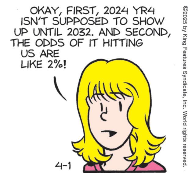 Fiction OCR: OKAY2024 YR4 ISN'T SUPPOSED TO SHOW UP UNTIL 2032. AND SECONDTHE ODDS OF IT HITTING US ARE LIKE 2%! 4-1 ©2025 by King Features SyndicateInc. World rights reserved. OKAY2024 YR4 ISN'T SUPPOSED TO SHOW UP UNTIL 2032. AND SECONDTHE ODDS OF IT HITTING US ARE LIKE 2 % ! 4-1 © 2025 by King Features SyndicateInc. World rights reserved .