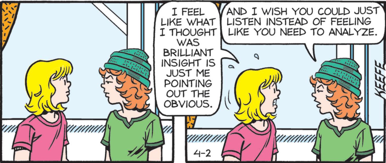 Animated cartoon OCR: 11-1- 1-1-1-1- -1- I FEEL LIKE WHAT I THOUGHT WAS BRILLIANT INSIGHT IS JUST ME POINTING OUT THE OBVIOUS. AND I WISH YOU COULD JUST LISTEN INSTEAD OF FEELING LIKE YOU NEED TO ANALYZE. 1-1-1-1-1- -1. 4-2 KEEFE 11-1- 1-1-1-1- -1- I FEEL LIKE WHAT I THOUGHT WAS BRILLIANT INSIGHT IS JUST ME POINTING OUT THE OBVIOUS . AND I WISH YOU COULD JUST LISTEN INSTEAD OF FEELING LIKE YOU NEED TO ANALYZE . 1-1-1-1-1- -1 . 4-2 KEEFE