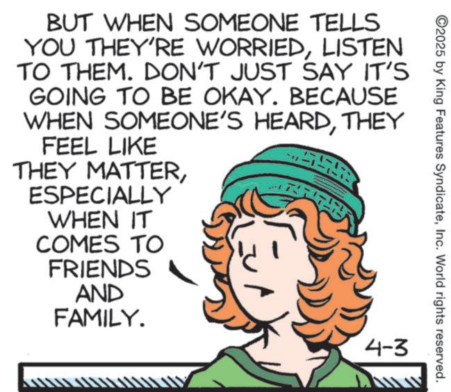 Animation OCR: ©2025 by King Features SyndicateInc. World rights reserved. BUT WHEN SOMEONE TELLS YOU THEY'RE WORRIEDLISTEN TO THEM. DON'T JUST SAY IT'S GOING TO BE OKAY. BECAUSE WHEN SOMEONE'S HEARDTHEY FEEL LIKE THEY MATTERESPECIALLY WHEN IT COMES TO FRIENDS AND FAMILY. 4-3 © 2025 by King Features SyndicateInc. World rights reserved . BUT WHEN SOMEONE TELLS YOU THEY'RE WORRIEDLISTEN TO THEM . DON'T JUST SAY IT'S GOING TO BE OKAY . BECAUSE WHEN SOMEONE'S HEARDTHEY FEEL LIKE THEY MATTERESPECIALLY WHEN IT COMES TO FRIENDS AND FAMILY . 4-3