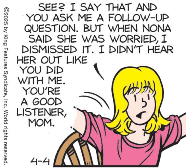 Pleased OCR: SEE? I SAY THAT AND YOU ASK ME A FOLLOW-UP QUESTION. BUT WHEN NONA SAID SHE WAS WORRIEDI DISMISSED IT. I DIDN'T HEAR HER OUT LIKE YOU DID WITH ME. YOU'RE A GOOD LISTENERMOM. ©2025 by King Features SyndicateInc. World rights reserved. 4-4 SEE ? I SAY THAT AND YOU ASK ME A FOLLOW - UP QUESTION . BUT WHEN NONA SAID SHE WAS WORRIEDI DISMISSED IT . I DIDN'T HEAR HER OUT LIKE YOU DID WITH ME . YOU'RE A GOOD LISTENERMOM . © 2025 by King Features SyndicateInc. World rights reserved . 4-4
