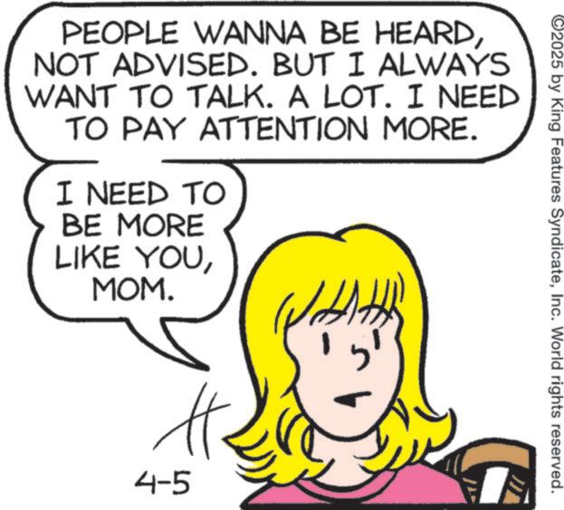 Fiction OCR: PEOPLE WANNA BE HEARDNOT ADVISED. BUT I ALWAYS WANT TO TALK. A LOT. I NEED TO PAY ATTENTION MORE. I NEED TO BE MORE LIKE YOUMOM. H. 4-5 ? 2025 by King Features SyndicateInc. World rights reserved. PEOPLE WANNA BE HEARDNOT ADVISED . BUT I ALWAYS WANT TO TALK . A LOT . I NEED TO PAY ATTENTION MORE . I NEED TO BE MORE LIKE YOUMOM . H. 4-5 ? 2025 by King Features SyndicateInc. World rights reserved .