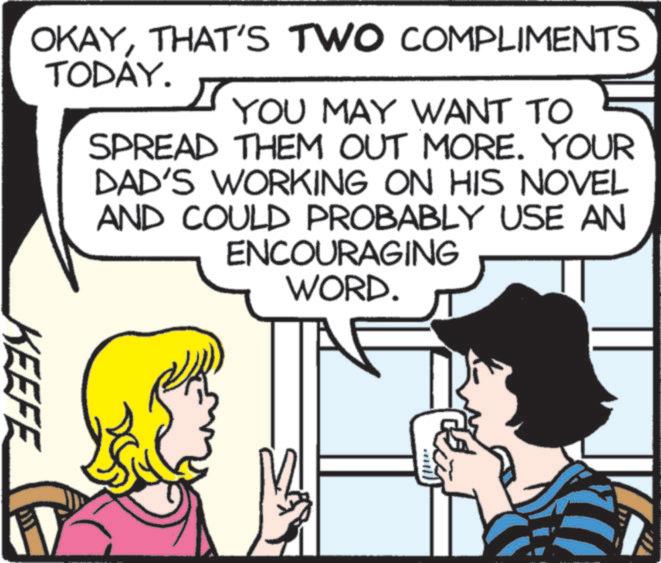 Fictional character OCR: OKAYTHAT'S TWO COMPLIMENTS TODAY. YOU MAY WANT TO SPREAD THEM OUT MORE. YOUR DAD'S WORKING ON HIS NOVEL AND COULD PROBABLY USE AN ENCOURAGING WORD. KEEFE OKAYTHAT'S TWO COMPLIMENTS TODAY . YOU MAY WANT TO SPREAD THEM OUT MORE . YOUR DAD'S WORKING ON HIS NOVEL AND COULD PROBABLY USE AN ENCOURAGING WORD . KEEFE