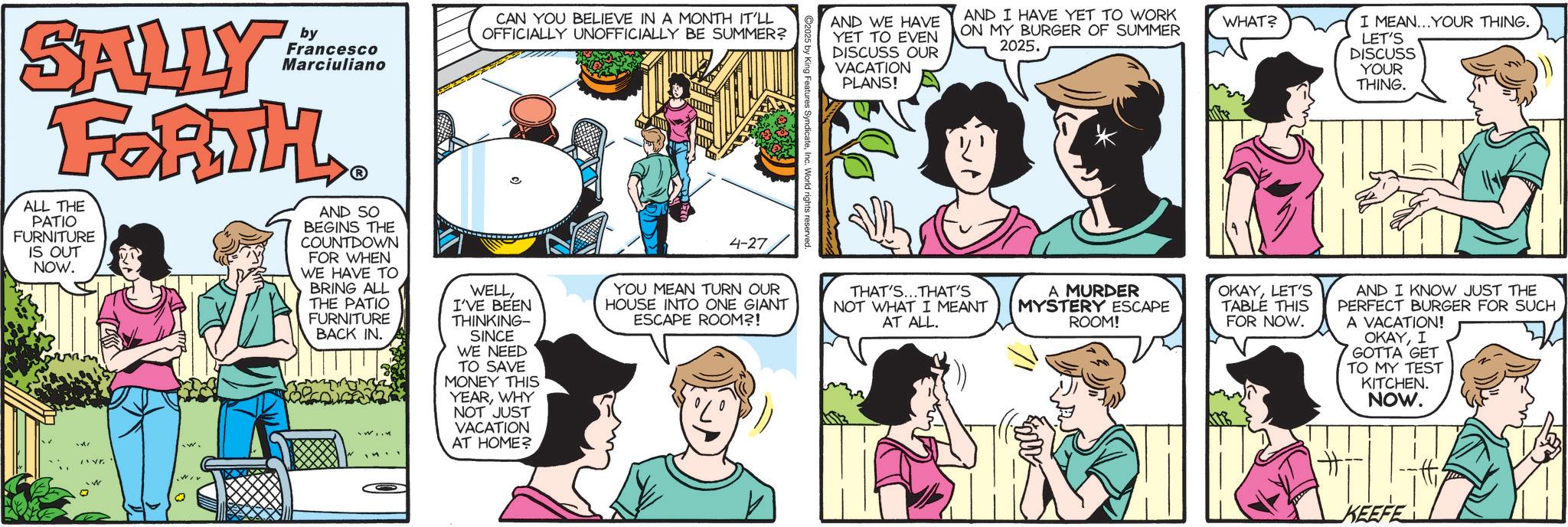 Animated cartoon OCR: SALLY by Francesco Marciuliano FORTH ALL THE PATIO FURNITURE IS OUT NOW. . ? AND SO BEGINS THE COUNTDOWN FOR WHEN WE HAVE TO BRING ALL THE PATIO FURNITURE BACK IN. CAN YOU BELIEVE IN A MONTH IT'LL OFFICIALLY UNOFFICIALLY BE SUMMER? WELLI'VE BEEN THINKING- SINCE WE NEED TO SAVE MONEY THIS YEARWHY NOT JUST VACATION AT HOME? 4-27 YOU MEAN TURN OUR HOUSE INTO ONE GIANT ESCAPE ROOM?! ng Features SyndicateInc. AND WE HAVE YET TO EVEN AND I HAVE YET TO WORK ON MY BURGER OF SUMMER 2025. WHAT? DISCUSS OUR VACATION PLANS! I MEAN...YOUR THING. LET'S DISCUSS YOUR THING. ? THAT'S...THAT'S NOT WHAT I MEANT AT ALL. A MURDER MYSTERY ESCAPE ROOM! OKAYLET'S TABLE THIS FOR NOW. AND I KNOW JUST THE PERFECT BURGER FOR SUCH A VACATION! OKAYI GOTTA GET TO MY TEST KITCHEN. NOW. 1145 KEEFE SALLY by Francesco Marciuliano FORTH ALL THE PATIO FURNITURE IS OUT NOW . . ? AND SO BEGINS THE COUNTDOWN FOR WHEN WE HAVE TO BRING ALL THE PATIO FURNITURE BACK IN . CAN YOU BELIEVE IN A MONTH IT'LL OFFICIALLY UNOFFICIALLY BE SUMMER ? WELLI'VE BEEN THINKING- SINCE WE NEED TO SAVE MONEY THIS YEARWHY NOT JUST VACATION AT HOME ? 4-27 YOU MEAN TURN OUR HOUSE INTO ONE GIANT ESCAPE ROOM ?! ng Features SyndicateInc. AND WE HAVE YET TO EVEN AND I HAVE YET TO WORK ON MY BURGER OF SUMMER 2025 . WHAT ? DISCUSS OUR VACATION PLANS ! I MEAN ... YOUR THING . LET'S DISCUSS YOUR THING . ? THAT'S ... THAT'S NOT WHAT I MEANT AT ALL . A MURDER MYSTERY ESCAPE ROOM ! OKAYLET'S TABLE THIS FOR NOW . AND I KNOW JUST THE PERFECT BURGER FOR SUCH A VACATION ! OKAYI GOTTA GET TO MY TEST KITCHEN . NOW . 1145 KEEFE