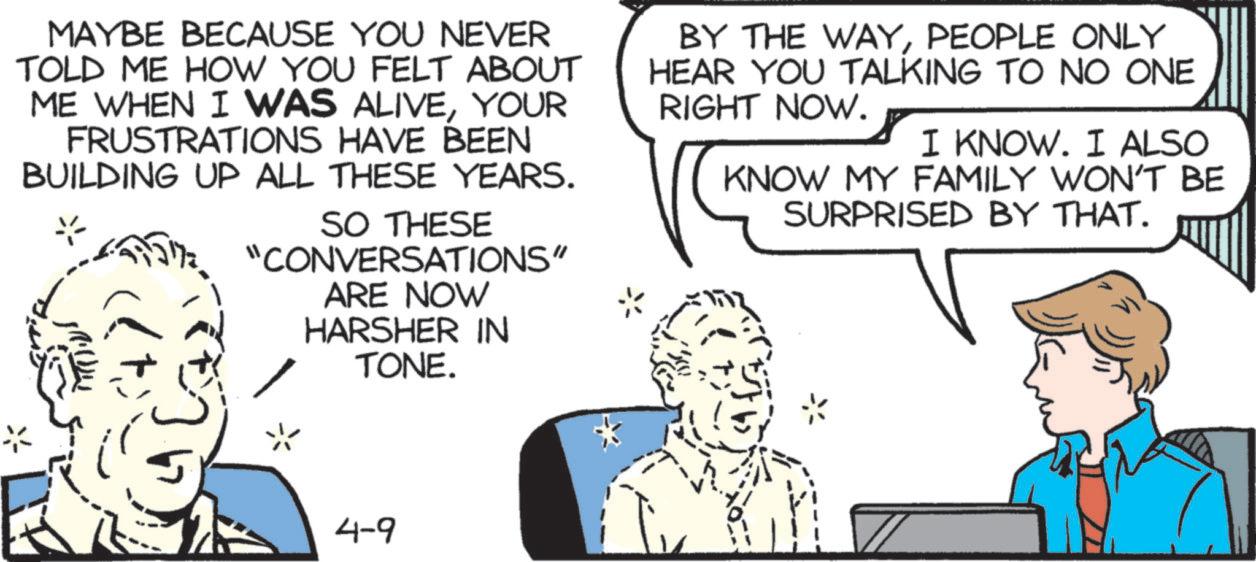 Animation OCR: MAYBE BECAUSE YOU NEVER TOLD ME HOW YOU FELT ABOUT ME WHEN I WAS ALIVEYOUR FRUSTRATIONS HAVE BEEN BUILDING UP ALL THESE YEARS. SO THESE "CONVERSATIONS" ARE NOW HARSHER IN TONE. BY THE WAYPEOPLE ONLY HEAR YOU TALKING TO NO ONE RIGHT NOW. I KNOW. I ALSO KNOW MY FAMILY WON'T BE SURPRISED BY THAT. 4-9 MAYBE BECAUSE YOU NEVER TOLD ME HOW YOU FELT ABOUT ME WHEN I WAS ALIVEYOUR FRUSTRATIONS HAVE BEEN BUILDING UP ALL THESE YEARS . SO THESE " CONVERSATIONS " ARE NOW HARSHER IN TONE . BY THE WAYPEOPLE ONLY HEAR YOU TALKING TO NO ONE RIGHT NOW . I KNOW . I ALSO KNOW MY FAMILY WON'T BE SURPRISED BY THAT . 4-9