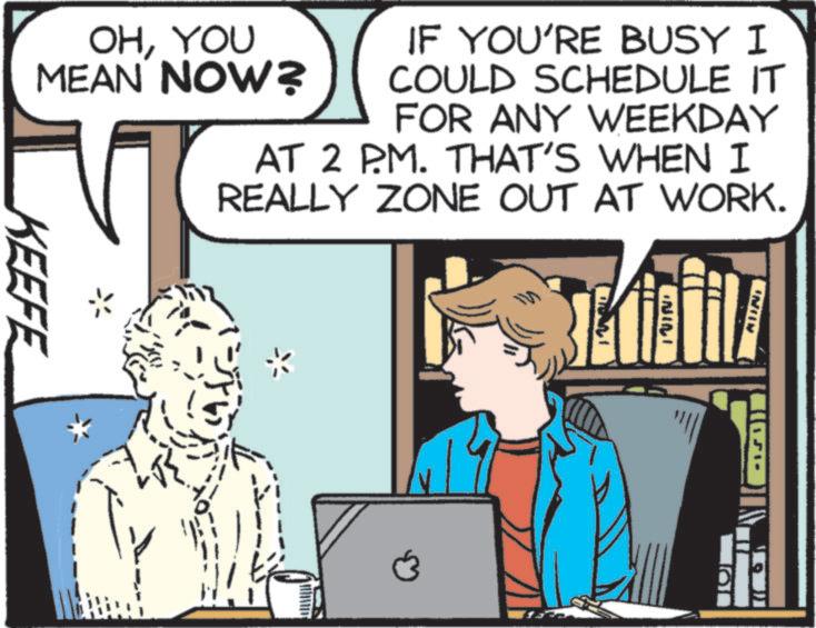 Fictional character OCR: NILI OHYOU MEAN NOW? IF YOU'RE BUSY I COULD SCHEDULE IT FOR ANY WEEKDAY AT 2 P.M. THAT'S WHEN I REALLY ZONE OUT AT WORK. KEEFE AUNI NILI OHYOU MEAN NOW ? IF YOU'RE BUSY I COULD SCHEDULE IT FOR ANY WEEKDAY AT 2 P.M. THAT'S WHEN I REALLY ZONE OUT AT WORK . KEEFE AUNI
