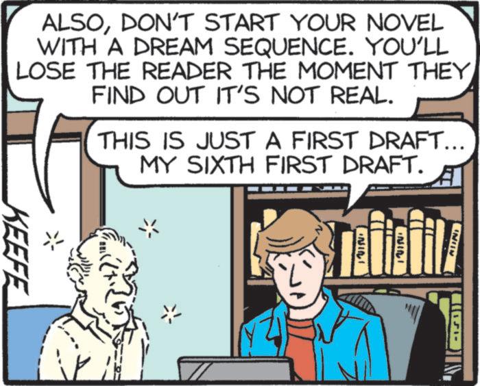 Animation OCR: ALSODON'T START YOUR NOVEL WITH A DREAM SEQUENCE. YOU'LL LOSE THE READER THE MOMENT THEY FIND OUT IT'S NOT REAL. THIS IS JUST A FIRST DRAFT... MY SIXTH FIRST DRAFT. KEEFE NINI INICI AUNI ALSODON'T START YOUR NOVEL WITH A DREAM SEQUENCE . YOU'LL LOSE THE READER THE MOMENT THEY FIND OUT IT'S NOT REAL . THIS IS JUST A FIRST DRAFT ... MY SIXTH FIRST DRAFT . KEEFE NINI INICI AUNI
