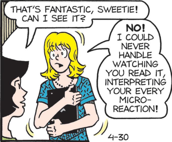 Publication OCR: THAT'S FANTASTICSWEETIE! CAN I SEE IT? ? NO! I COULD NEVER HANDLE WATCHING YOU READ ITINTERPRETING YOUR EVERY MICRO- REACTION! 4-30 THAT'S FANTASTICSWEETIE ! CAN I SEE IT ? ? NO ! I COULD NEVER HANDLE WATCHING YOU READ ITINTERPRETING YOUR EVERY MICRO- REACTION ! 4-30