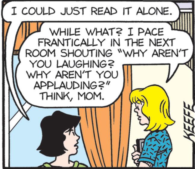 Animation OCR: I COULD JUST READ IT ALONE. WHILE WHAT? I PACE FRANTICALLY IN THE NEXT ROOM SHOUTING "WHY AREN'T YOU LAUGHING? WHY AREN'T YOU APPLAUDING?" THINKMOM. ? KEEFE I COULD JUST READ IT ALONE . WHILE WHAT ? I PACE FRANTICALLY IN THE NEXT ROOM SHOUTING " WHY AREN'T YOU LAUGHING ? WHY AREN'T YOU APPLAUDING ? " THINKMOM . ? KEEFE