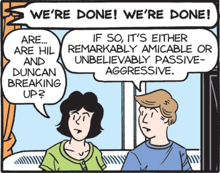 Animated cartoon OCR: WE'RE DONE! WE'RE DONE! ARE... ARE HIL AND DUNCAN BREAKING UP? IF SOIT'S EITHER REMARKABLY AMICABLE OR UNBELIEVABLY PASSIVE- AGGRESSIVE. www WE'RE DONE ! WE'RE DONE ! ARE ... ARE HIL AND DUNCAN BREAKING UP ? IF SOIT'S EITHER REMARKABLY AMICABLE OR UNBELIEVABLY PASSIVE- AGGRESSIVE . www