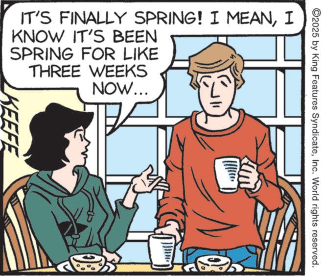 Animated cartoon OCR: ©2025 by King Features SyndicateInc. World rights reserved. IT'S FINALLY SPRING! I MEANI KNOW IT'S BEEN SPRING FOR LIKE THREE WEEKS NOW... KEEFE © 2025 by King Features SyndicateInc. World rights reserved . IT'S FINALLY SPRING ! I MEANI KNOW IT'S BEEN SPRING FOR LIKE THREE WEEKS NOW ... KEEFE