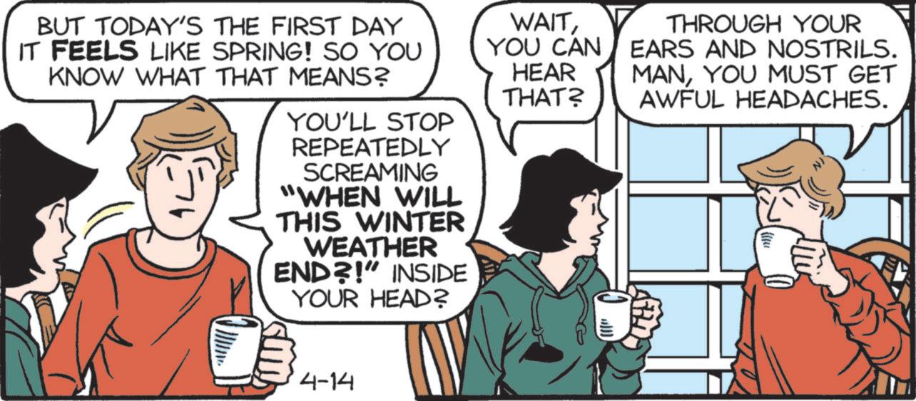 Animated cartoon OCR: BUT TODAY'S THE FIRST DAY IT FEELS LIKE SPRING! SO YOU KNOW WHAT THAT MEANS? n YOU'LL STOP REPEATEDLY SCREAMING "WHEN WILL THIS WINTER WEATHER END?!" INSIDE YOUR HEAD? WAITYOU CAN HEAR THAT? THROUGH YOUR EARS AND NOSTRILS. MANYOU MUST GET AWFUL HEADACHES. })} 4-14 BUT TODAY'S THE FIRST DAY IT FEELS LIKE SPRING ! SO YOU KNOW WHAT THAT MEANS ? n YOU'LL STOP REPEATEDLY SCREAMING " WHEN WILL THIS WINTER WEATHER END ?! " INSIDE YOUR HEAD ? WAITYOU CAN HEAR THAT ? THROUGH YOUR EARS AND NOSTRILS . MANYOU MUST GET AWFUL HEADACHES . } ) } 4-14