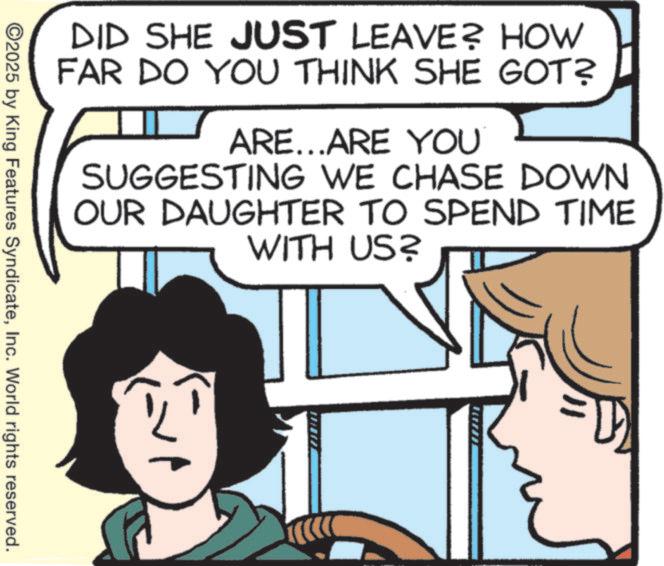 Animated cartoon OCR: DID SHE JUST LEAVE? HOW FAR DO YOU THINK SHE GOT? ARE...ARE YOU SUGGESTING WE CHASE DOWN OUR DAUGHTER TO SPEND TIME WITH US? ©2025 by King Features SyndicateInc. World rights reserved. DID SHE JUST LEAVE ? HOW FAR DO YOU THINK SHE GOT ? ARE ... ARE YOU SUGGESTING WE CHASE DOWN OUR DAUGHTER TO SPEND TIME WITH US ? © 2025 by King Features SyndicateInc. World rights reserved .