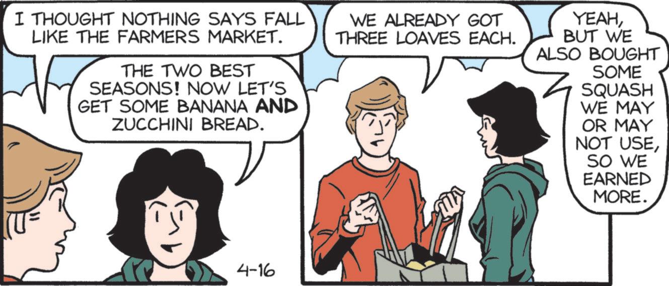 Fictional character OCR: I THOUGHT NOTHING SAYS FALL LIKE THE FARMERS MARKET. THE TWO BEST SEASONS! NOW LET'S GET SOME BANANA AND ZUCCHINI BREAD. WE ALREADY GOT THREE LOAVES EACH. YEAHBUT WE ALSO BOUGHT SOME SQUASH WE MAY OR MAY NOT USESO WE EARNED MORE. 4-16 I THOUGHT NOTHING SAYS FALL LIKE THE FARMERS MARKET . THE TWO BEST SEASONS ! NOW LET'S GET SOME BANANA AND ZUCCHINI BREAD . WE ALREADY GOT THREE LOAVES EACH . YEAHBUT WE ALSO BOUGHT SOME SQUASH WE MAY OR MAY NOT USESO WE EARNED MORE . 4-16