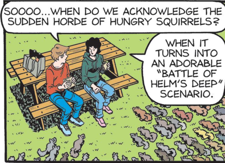 Fictional character OCR: SOOOO...WHEN DO WE ACKNOWLEDGE THE SUDDEN HORDE OF HUNGRY SQUIRRELS? WHEN IT TURNS INTO AN ADORABLE "BATTLE OF HELM'S DEEP" SCENARIO. 2 SOOOO ... WHEN DO WE ACKNOWLEDGE THE SUDDEN HORDE OF HUNGRY SQUIRRELS ? WHEN IT TURNS INTO AN ADORABLE " BATTLE OF HELM'S DEEP " SCENARIO . 2