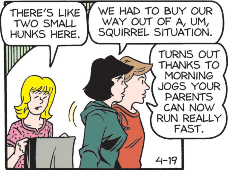 Comic book OCR: THERE'S LIKE TWO SMALL HUNKS HERE. WE HAD TO BUY OUR WAY OUT OF ASQUIRREL SITUATION. TURNS OUT THANKS TO MORNING JOGS YOUR PARENTS CAN NOW RUN REALLY FAST. 4-19 THERE'S LIKE TWO SMALL HUNKS HERE . WE HAD TO BUY OUR WAY OUT OF ASQUIRREL SITUATION . TURNS OUT THANKS TO MORNING JOGS YOUR PARENTS CAN NOW RUN REALLY FAST . 4-19