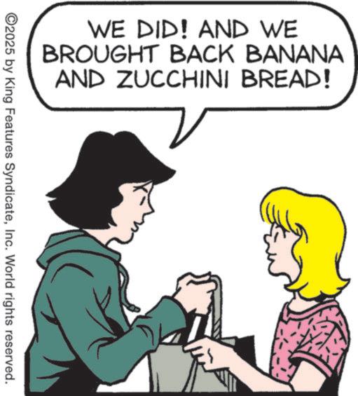 Fiction OCR: WE DID! AND WE BROUGHT BACK BANANA AND ZUCCHINI BREAD! ©2025 by King Features SyndicateInc. World rights reserved. WE DID ! AND WE BROUGHT BACK BANANA AND ZUCCHINI BREAD ! © 2025 by King Features SyndicateInc. World rights reserved .