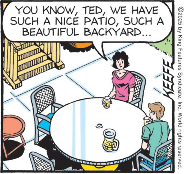 Comic book OCR: YOU KNOWWE HAVE SUCH A NICE PATIOSUCH A BEAUTIFUL BACKYARD... KEEFE ©2025 by King Features SyndicateInc. World rights reserved. YOU KNOWWE HAVE SUCH A NICE PATIOSUCH A BEAUTIFUL BACKYARD ... KEEFE © 2025 by King Features SyndicateInc. World rights reserved .