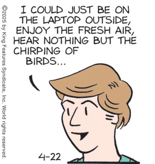 Animation OCR: I COULD JUST BE ON THE LAPTOP OUTSIDEHEAR NOTHING BUT THE CHIRPING OF BIRDS... ©2025 by King Features SyndicateInc. World rights reserved. 4-22 NI I COULD JUST BE ON THE LAPTOP OUTSIDEENJOY THE FRESH AIRHEAR NOTHING BUT THE CHIRPING OF BIRDS ... © 2025 by King Features SyndicateInc. World rights reserved . 4-22 NI