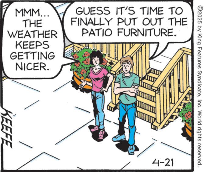 Fictional character OCR: MMM... THE WEATHER GUESS IT'S TIME TO FINALLY PUT OUT THE PATIO FURNITURE. KEEPS GETTING NICER. KEEFE ????? ©2025 by King Features SyndicateInc. World rights reserved. 4-21 MMM ... THE WEATHER GUESS IT'S TIME TO FINALLY PUT OUT THE PATIO FURNITURE . KEEPS GETTING NICER . KEEFE ????? © 2025 by King Features SyndicateInc. World rights reserved . 4-21