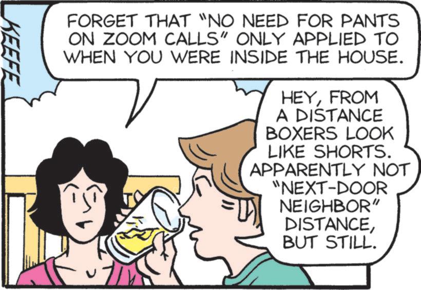 Animation OCR: FORGET THAT "NO NEED FOR PANTS ON ZOOM CALLS" ONLY APPLIED TO WHEN YOU WERE INSIDE THE HOUSE. HEYFROM A DISTANCE BOXERS LOOK LIKE SHORTS. APPARENTLY NOT "NEXT-DOOR NEIGHBOR" DISTANCEBUT STILL. KEEFE FORGET THAT " NO NEED FOR PANTS ON ZOOM CALLS " ONLY APPLIED TO WHEN YOU WERE INSIDE THE HOUSE . HEYFROM A DISTANCE BOXERS LOOK LIKE SHORTS . APPARENTLY NOT " NEXT - DOOR NEIGHBOR " DISTANCEBUT STILL . KEEFE