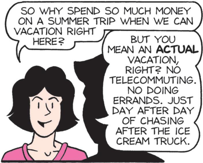 Clip art OCR: SO WHY SPEND SO MUCH MONEY ON A SUMMER TRIP WHEN WE CAN VACATION RIGHT HERE? BUT YOU MEAN AN ACTUAL VACATIONRIGHT? NO TELECOMMUTING. NO DOING ERRANDS. JUST DAY AFTER DAY OF CHASING AFTER THE ICE CREAM TRUCK. SO WHY SPEND SO MUCH MONEY ON A SUMMER TRIP WHEN WE CAN VACATION RIGHT HERE ? BUT YOU MEAN AN ACTUAL VACATIONRIGHT ? NO TELECOMMUTING . NO DOING ERRANDS . JUST DAY AFTER DAY OF CHASING AFTER THE ICE CREAM TRUCK .