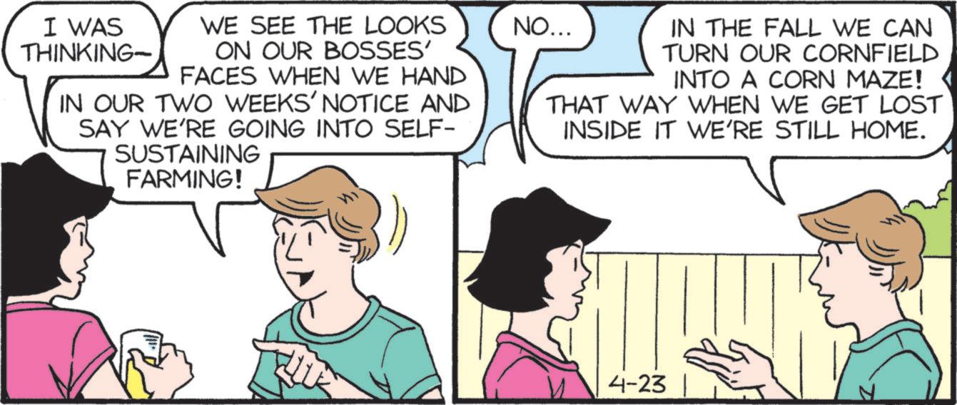 Comics OCR: I WAS THINKING- WE SEE THE LOOKS ON OUR BOSSES' FACES WHEN WE HAND IN OUR TWO WEEKS' NOTICE AND SAY WE'RE GOING INTO SELF- SUSTAINING FARMING! NO... IN THE FALL WE CAN TURN OUR CORNFIELD INTO A CORN MAZE! THAT WAY WHEN WE GET LOST INSIDE IT WE'RE STILL HOME. 4-23 I WAS THINKING- WE SEE THE LOOKS ON OUR BOSSES ' FACES WHEN WE HAND IN OUR TWO WEEKS ' NOTICE AND SAY WE'RE GOING INTO SELF- SUSTAINING FARMING ! NO ... IN THE FALL WE CAN TURN OUR CORNFIELD INTO A CORN MAZE ! THAT WAY WHEN WE GET LOST INSIDE IT WE'RE STILL HOME . 4-23