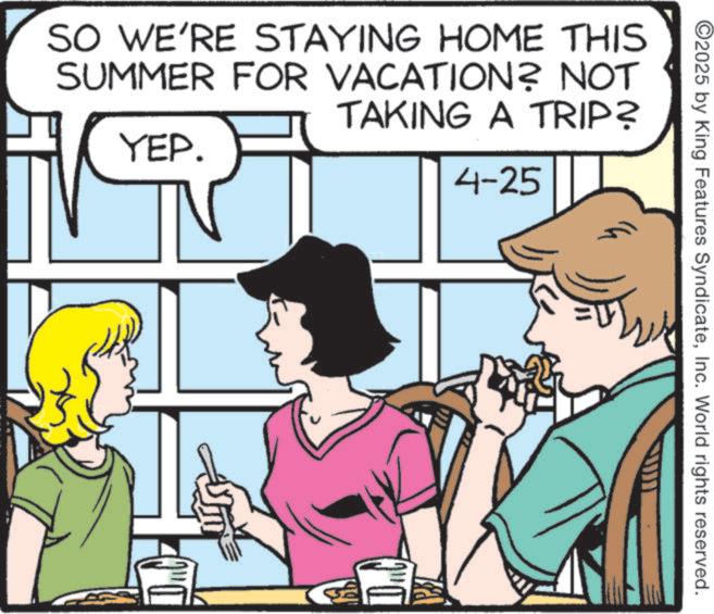 Comic book OCR: 2025 by King Features SyndicateInc. World rights reserved. SO WE'RE STAYING HOME THIS SUMMER FOR VACATION? NOT YEP. TAKING A TRIP? 4-25 2025 by King Features SyndicateInc. World rights reserved . SO WE'RE STAYING HOME THIS SUMMER FOR VACATION ? NOT YEP . TAKING A TRIP ? 4-25