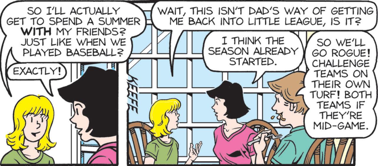 Fictional character OCR: SO I'LL ACTUALLY GET TO SPEND A SUMMER WITH MY FRIENDS? JUST LIKE WHEN WE PLAYED BASEBALL? EXACTLY! KEEFE WAITTHIS ISN'T DAD'S WAY OF GETTING ME BACK INTO LITTLE LEAGUEIS IT? I THINK THE SEASON ALREADY STARTED. SO WE'LL GO ROGUE! CHALLENGE TEAMS ON THEIR OWN TURF! BOTH TEAMS IF THEY'RE MID-GAME. AM SO I'LL ACTUALLY GET TO SPEND A SUMMER WITH MY FRIENDS ? JUST LIKE WHEN WE PLAYED BASEBALL ? EXACTLY ! KEEFE WAITTHIS ISN'T DAD'S WAY OF GETTING ME BACK INTO LITTLE LEAGUEIS IT ? I THINK THE SEASON ALREADY STARTED . SO WE'LL GO ROGUE ! CHALLENGE TEAMS ON THEIR OWN TURF ! BOTH TEAMS IF THEY'RE MID - GAME . AM