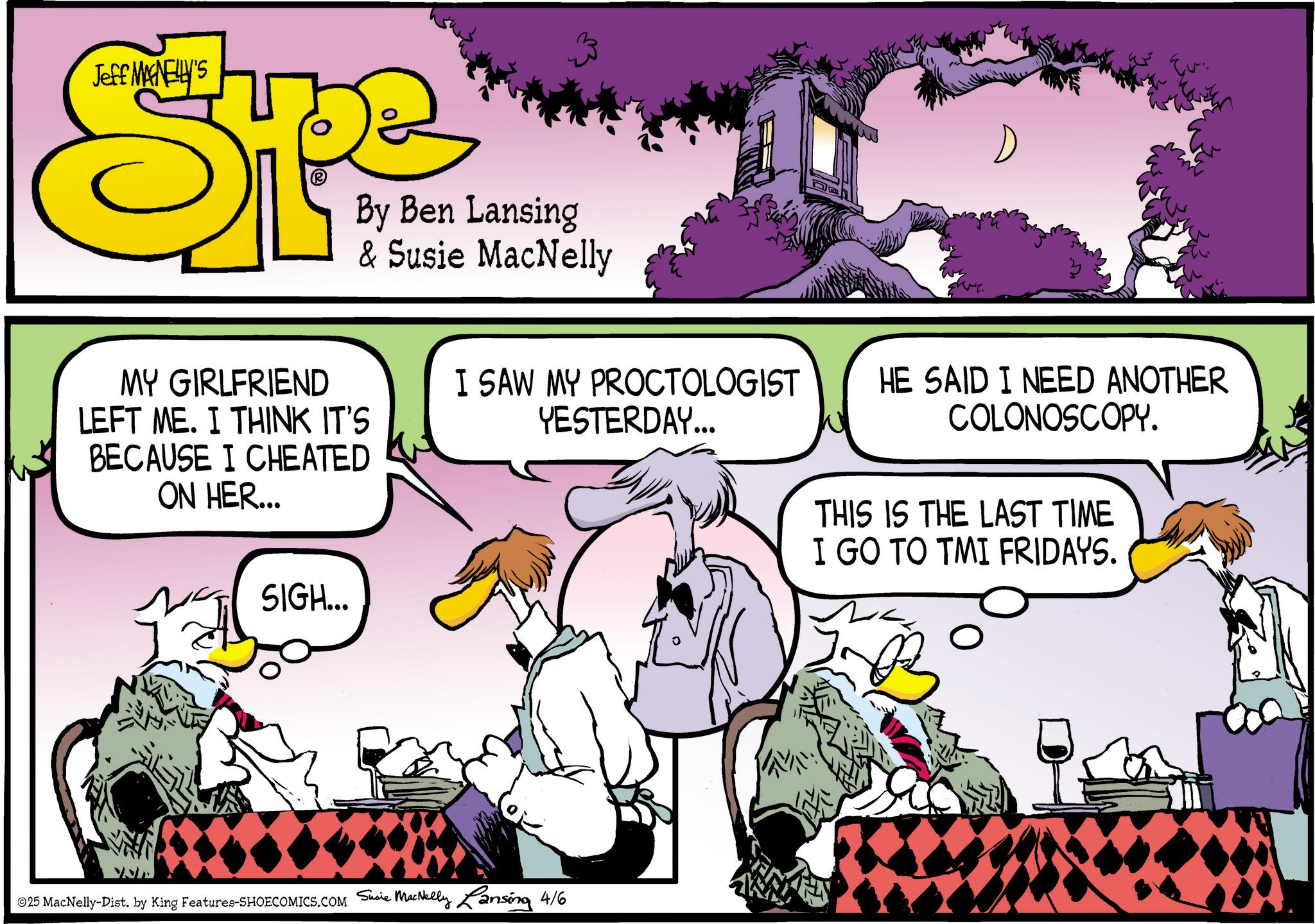 Publication OCR: Jeff MANELLY'S By Ben Lansing & Susie MacNelly Evi MY GIRLFRIEND LEFT ME. I THINK IT'S BECAUSE I CHEATED ON HER... SIGH... I SAW MY PROCTOLOGIST YESTERDAY... HE SAID I NEED ANOTHER COLONOSCOPY. THIS IS THE LAST TIME I GO TO TMI FRIDAYS. ©25 MacNelly-Dist. by King Features-SHOECOMICS.COM Susie MacNelly Lansing 4/6 Jeff MANELLY'S By Ben Lansing & Susie MacNelly Evi MY GIRLFRIEND LEFT ME . I THINK IT'S BECAUSE I CHEATED ON HER ... SIGH ... I SAW MY PROCTOLOGIST YESTERDAY ... HE SAID I NEED ANOTHER COLONOSCOPY . THIS IS THE LAST TIME I GO TO TMI FRIDAYS . © 25 MacNelly - Dist . by King Features-SHOECOMICS.COM Susie MacNelly Lansing 4/6