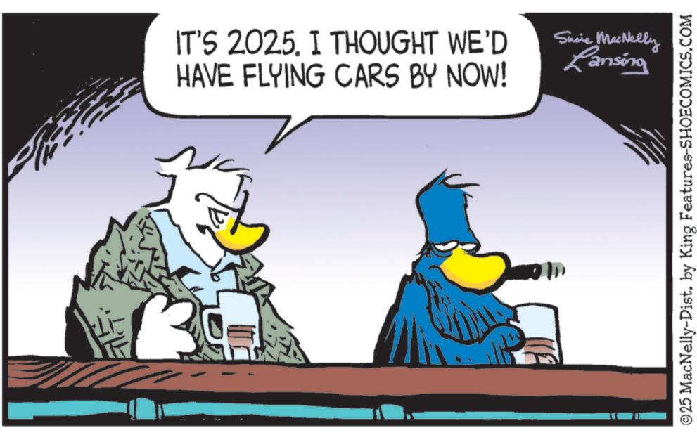 Graphic design OCR: IT'S 2025. I THOUGHT WE'D HAVE FLYING CARS BY NOW! Sucie MacNelly Lansing ©25 MacNelly-Dist. by King Features-SHOECOMICS.COM IT'S 2025. I THOUGHT WE'D HAVE FLYING CARS BY NOW ! Sucie MacNelly Lansing © 25 MacNelly - Dist . by King Features-SHOECOMICS.COM