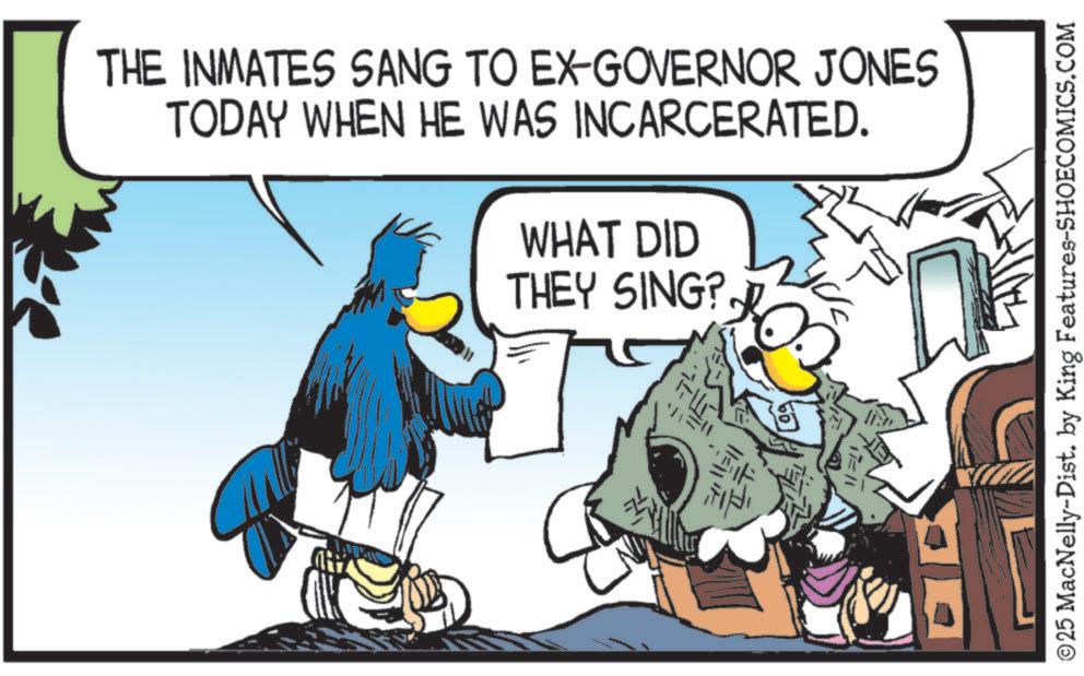 Graphics OCR: THE INMATES SANG TO EX-GOVERNOR JONES TODAY WHEN HE WAS INCARCERATED. WHAT DID THEY SING? 10 ?? 11=11 ©25 MacNelly-Dist. by King Features-SHOECOMICS.COM THE INMATES SANG TO EX - GOVERNOR JONES TODAY WHEN HE WAS INCARCERATED . WHAT DID THEY SING ? 10 ?? 11 = 11 © 25 MacNelly - Dist . by King Features-SHOECOMICS.COM