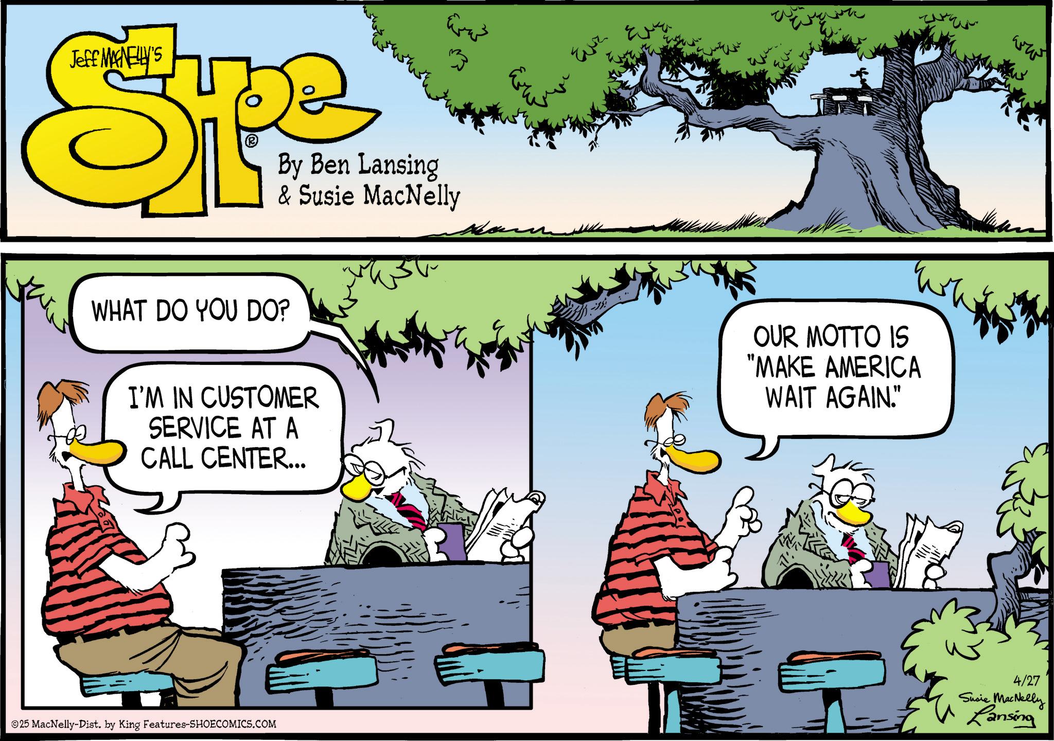 Graphics OCR: ???? Jeff MAINELLY'S Ope By Ben Lansing & Susie MacNelly WHAT DO YOU DO? I'M IN CUSTOMER SERVICE AT A CALL CENTER... 25 MacNelly-Dist. by King Features-SHOECOMICS.COM Eur ?????? OUR MOTTO IS "MAKE AMERICA WAIT AGAIN." ??? 4/27 Susie MacNelly Lansing ???? Jeff MAINELLY'S Ope By Ben Lansing & Susie MacNelly WHAT DO YOU DO ? I'M IN CUSTOMER SERVICE AT A CALL CENTER ... 25 MacNelly - Dist . by King Features-SHOECOMICS.COM Eur ?????? OUR MOTTO IS " MAKE AMERICA WAIT AGAIN . " ??? 4/27 Susie MacNelly Lansing