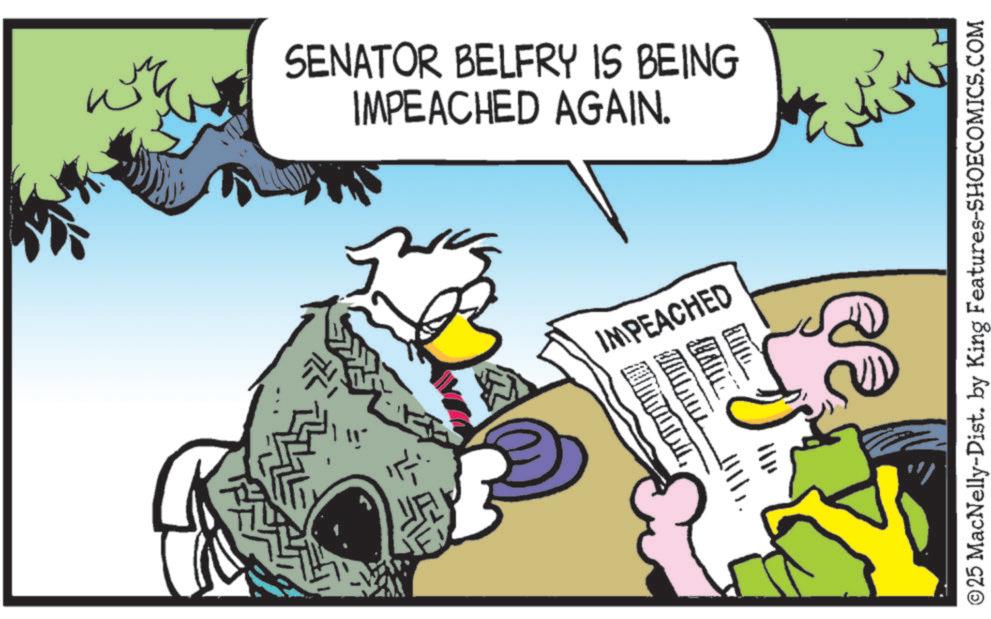 Fictional character OCR: IMPEACHED AGAIN. SENATOR BELFRY IS BEING IMPEACHED 11.. u www ???? ©25 MacNelly-Dist. by King Features-SHOECOMICS.COM IMPEACHED AGAIN . SENATOR BELFRY IS BEING IMPEACHED 11 .. u www ???? © 25 MacNelly - Dist . by King Features-SHOECOMICS.COM