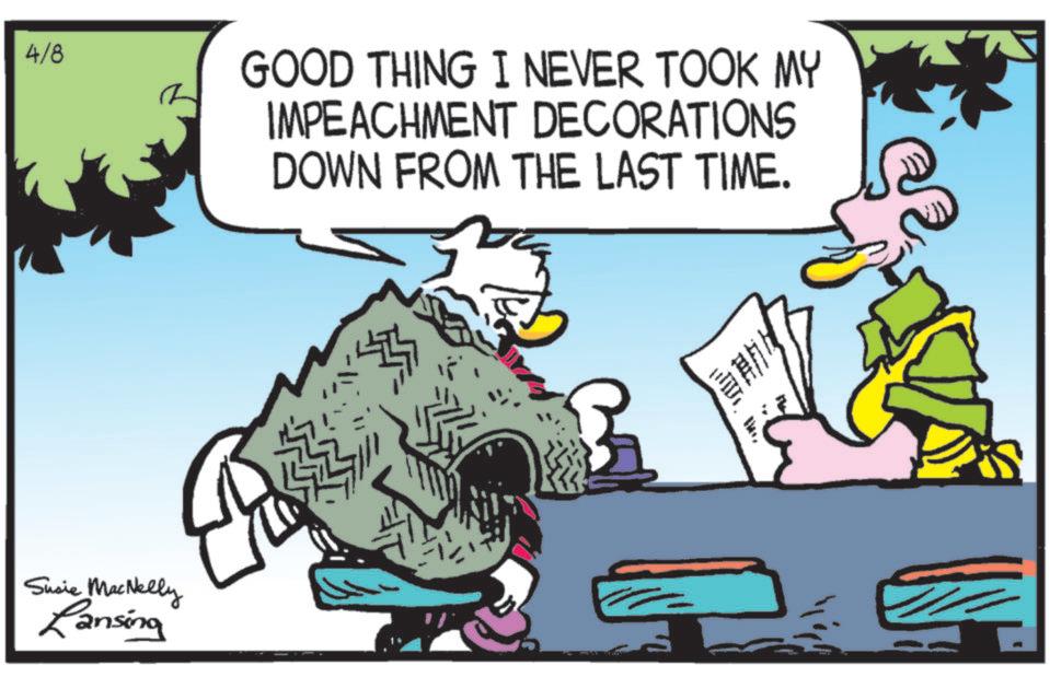 Comic book OCR: 4/8 Susie MacNelly Lansing GOOD THING I NEVER TOOK MY IMPEACHMENT DECORATIONS DOWN FROM THE LAST TIME. ??? 4/8 Susie MacNelly Lansing GOOD THING I NEVER TOOK MY IMPEACHMENT DECORATIONS DOWN FROM THE LAST TIME . ?? ?