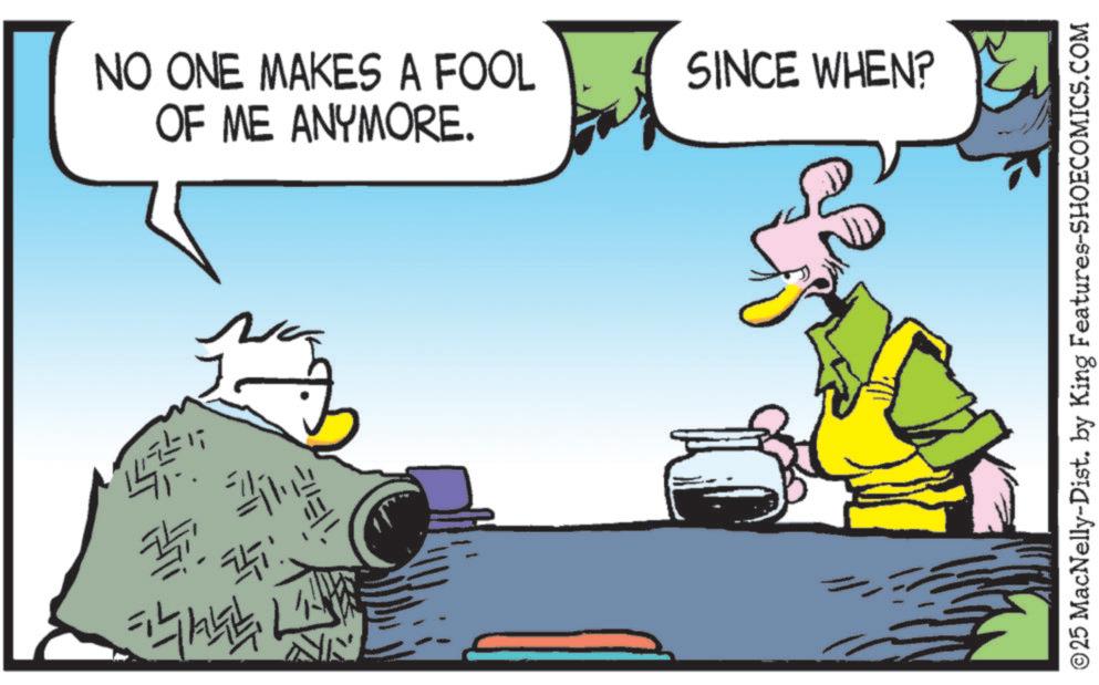 Beak OCR: ???? ? NO ONE MAKES A FOOL OF ME ANYMORE. SINCE WHEN? ©25 MacNelly-Dist. by King Features-SHOECOMICS.COM ?? ?? ? NO ONE MAKES A FOOL OF ME ANYMORE . SINCE WHEN ? © 25 MacNelly - Dist . by King Features-SHOECOMICS.COM