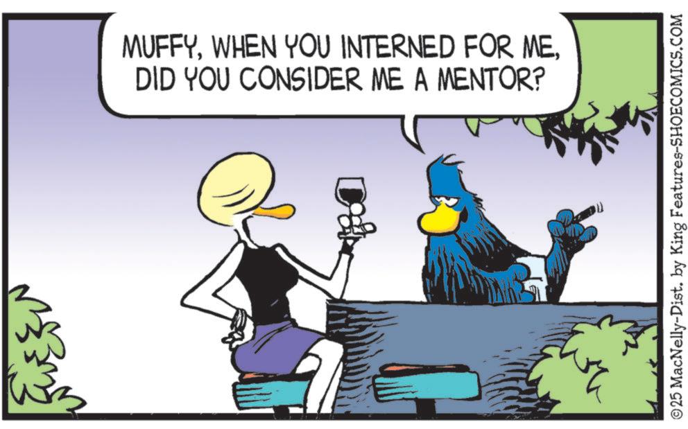 Fictional character OCR: MUFFYDID YOU CONSIDER ME A MENTOR? © 25 MacNelly-Dist. by King Features-SHOECOMICS.COM MUFFYWHEN YOU INTERNED FOR MEDID YOU CONSIDER ME A MENTOR ? © 25 MacNelly - Dist . by King Features-SHOECOMICS.COM