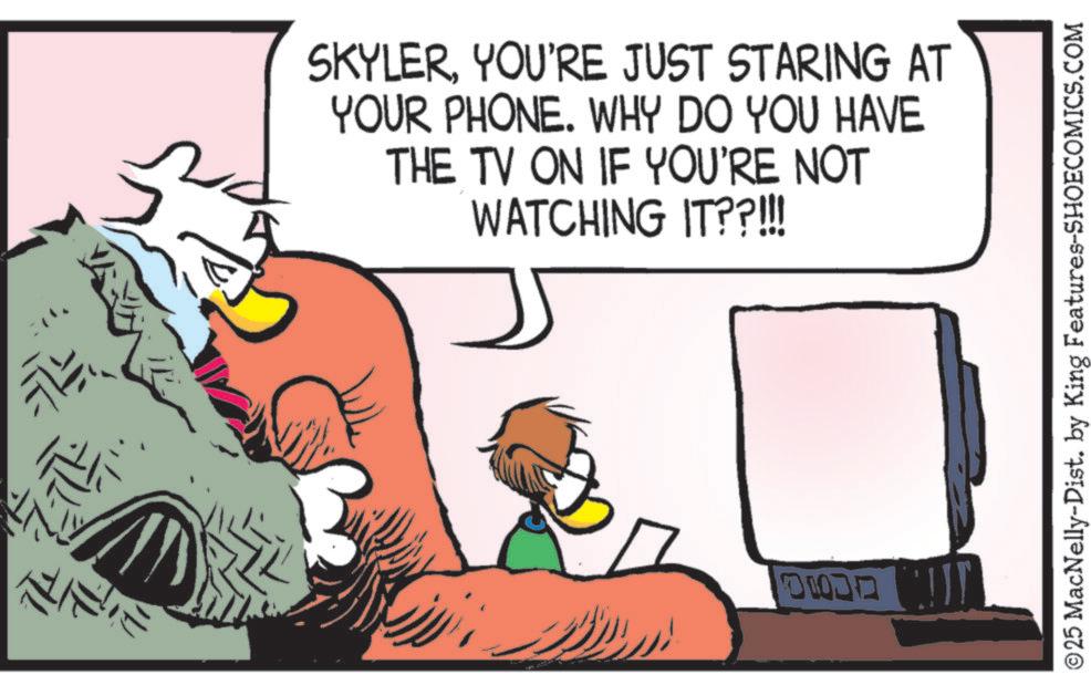 Fictional character OCR: SKYLERYOU'RE JUST STARING AT YOUR PHONE. WHY DO YOU HAVE THE TV ON IF YOU'RE NOT WATCHING IT??!!! ???? © 25 MacNelly-Dist. by King Features-SHOECOMICS.COM SKYLERYOU'RE JUST STARING AT YOUR PHONE . WHY DO YOU HAVE THE TV ON IF YOU'RE NOT WATCHING IT ?? !!! ???? © 25 MacNelly - Dist . by King Features-SHOECOMICS.COM