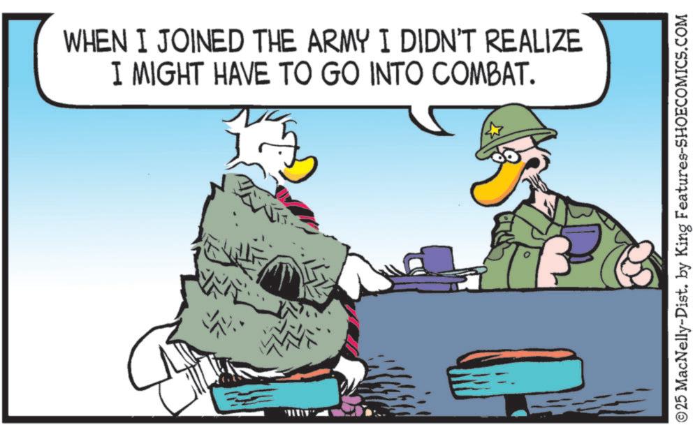 Soldier OCR: WHEN I JOINED THE ARMY I DIDN'T REALIZE I MIGHT HAVE TO GO INTO COMBAT. ©25 MacNelly-Dist. by King Features-SHOECOMICS.COM WHEN I JOINED THE ARMY I DIDN'T REALIZE I MIGHT HAVE TO GO INTO COMBAT . © 25 MacNelly - Dist . by King Features-SHOECOMICS.COM