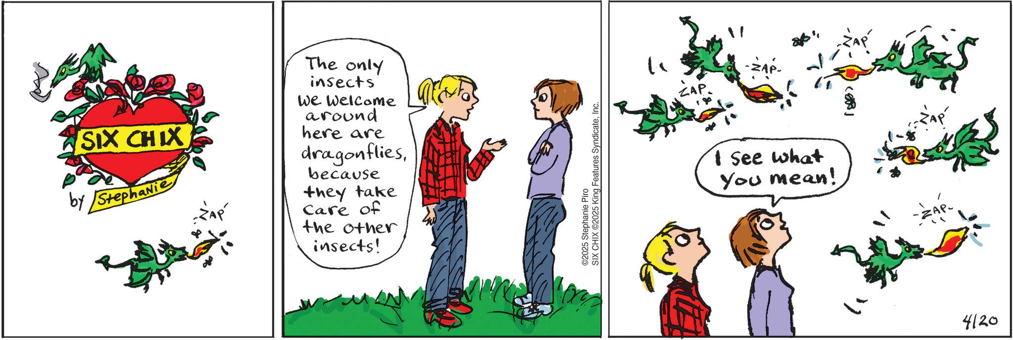 Fictional character OCR: SIX CHIX by Stephanie -ZAP The only insects We welcome around here are dragonfliesbecause they take Care of the other insects! ©2025 Stephanie Piro SIX CHIX O2025 King Features SyndicateInc. ? -ZA I See what You mean! -ZAP- 4120 SIX CHIX by Stephanie -ZAP The only insects We welcome around here are dragonfliesbecause they take Care of the other insects ! © 2025 Stephanie Piro SIX CHIX O2025 King Features SyndicateInc. ? -ZA I See what You mean ! -ZAP- 4120