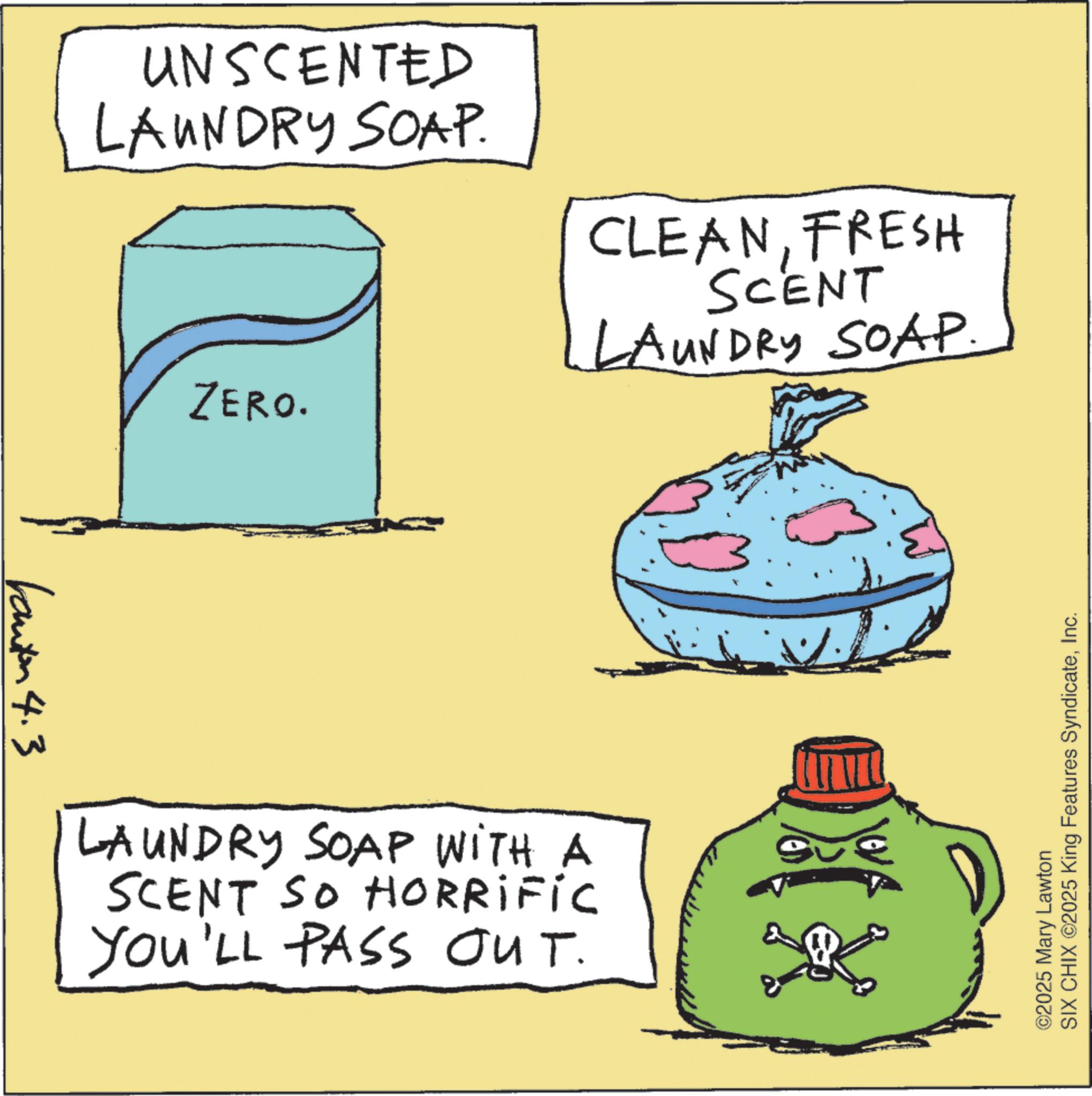 Personal care OCR: anton 4.3 UNSCENTED LAUNDRY SOAP. ZERO. CLEANFRESH SCENT LAUNDRY SOAP. LAUNDRY SOAP WITH A SCENT So Horrific YOU'LL PASS OUT. ©2025 Mary Lawton SIX CHIX ©2025 King Features SyndicateInc. anton 4.3 UNSCENTED LAUNDRY SOAP . ZERO . CLEANFRESH SCENT LAUNDRY SOAP . LAUNDRY SOAP WITH A SCENT So Horrific YOU'LL PASS OUT . © 2025 Mary Lawton SIX CHIX © 2025 King Features Syndicate