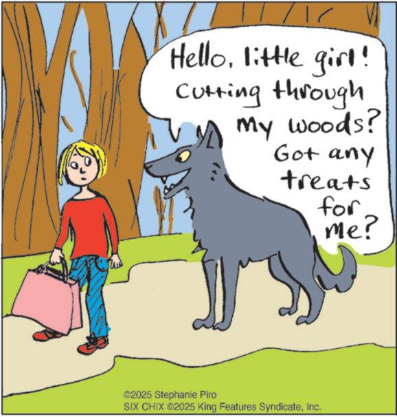 Happiness OCR: Hellolittle girl! Cutting through A my woods? Got any treats for me? ©2025 Stephanie Piro SIX CHIX ©2025 King Features SyndicateInc. Hellolittle girl ! Cutting through A my woods ? Got any treats for me ? © 2025 Stephanie Piro SIX CHIX © 2025 King Features Syndicate