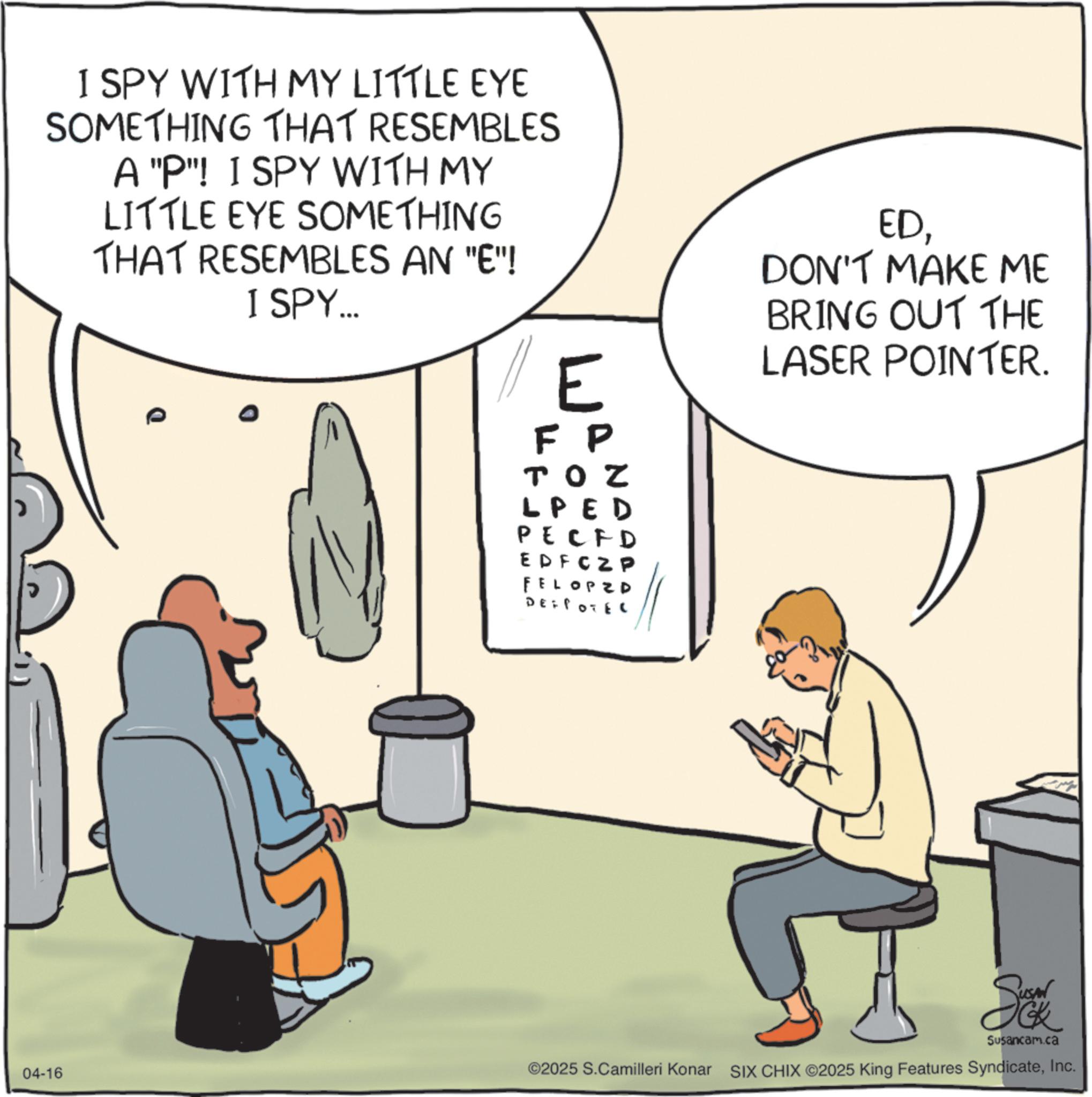 Fiction OCR: I SPY WITH MY LITTLE EYE SOMETHING THAT RESEMBLES A "P"! I SPY WITH MY LITTLE EYE SOMETHING THAT RESEMBLES AN "E"! I SPY... E FP TON LPED PECFD EDFC Z P FELOPED DEFPOTEL EDDON'T MAKE ME BRING OUT THE LASER POINTER. So Susancam.ca 04-16 ©2025 S.Camilleri Konar SIX CHIX ©2025 King Features SyndicateInc. I SPY WITH MY LITTLE EYE SOMETHING THAT RESEMBLES A " P " ! I SPY WITH MY LITTLE EYE SOMETHING THAT RESEMBLES AN " E " ! I SPY ... E FP TON LPED PECFD EDFC Z P FELOPED DEFPOTEL EDDON'T MAKE ME BRING OUT THE LASER POINTER . So Susancam.ca 04-16 © 2025 S.Camilleri Konar SIX CHIX © 2025 King Features Syndicate