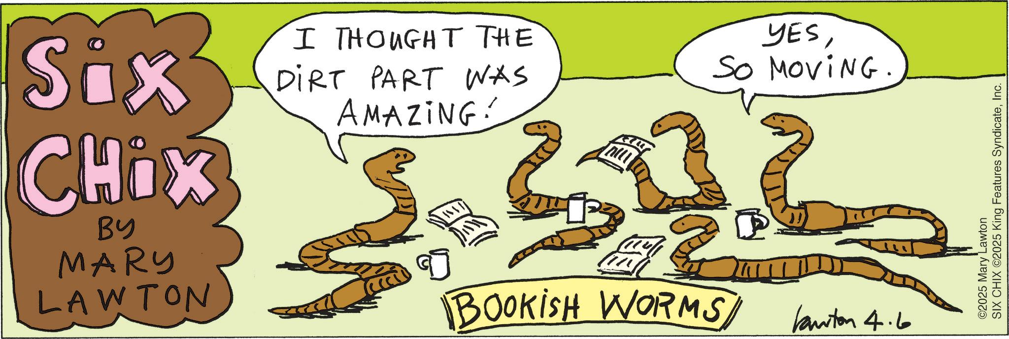 OCR: Six CHIX BY MARY LAWTON I THOUGHT THE DIRT PART WAS AMAZING! YESSo MoviNG. D BOOKISH WORMS Kanton 4.6 ©2025 Mary Lawton SIX CHIX ©2025 King Features SyndicateInc. Six CHIX BY MARY LAWTON I THOUGHT THE DIRT PART WAS AMAZING ! YESSo MoviNG . D BOOKISH WORMS Kanton 4.6 © 2025 Mary Lawton SIX CHIX © 2025 King Features Syndicate