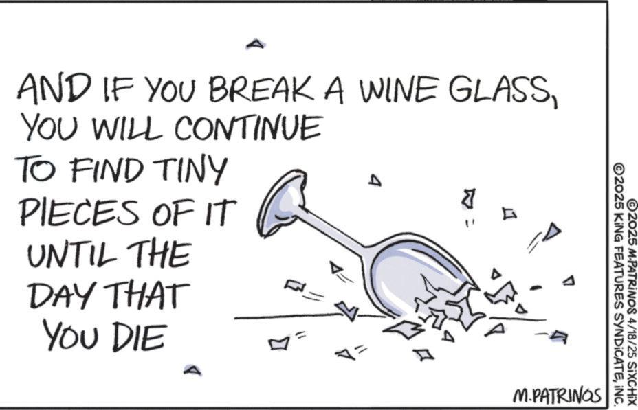 Cocktail OCR: ©2025 KING FEATURES SYNDICATEINC. ©2025 M-PATRINOS 4/18/25 SiXCHIX AND IF YOU BREAK A WINE GLASSYOU WILL CONTINUE TO FIND TINY PIECES OF IT UNTIL THE DAY THAT YOU DIE F => ?? D ? 7 M.PATRINOS © 2025 KING FEATURES SYNDICATEINC . © 2025 M - PATRINOS 4/18/25 SiXCHIX AND IF YOU BREAK A WINE GLASSYOU WILL CONTINUE TO FIND TINY PIECES OF IT UNTIL THE DAY THAT YOU DIE F = > ?? D ? 7 M.PATRINOS