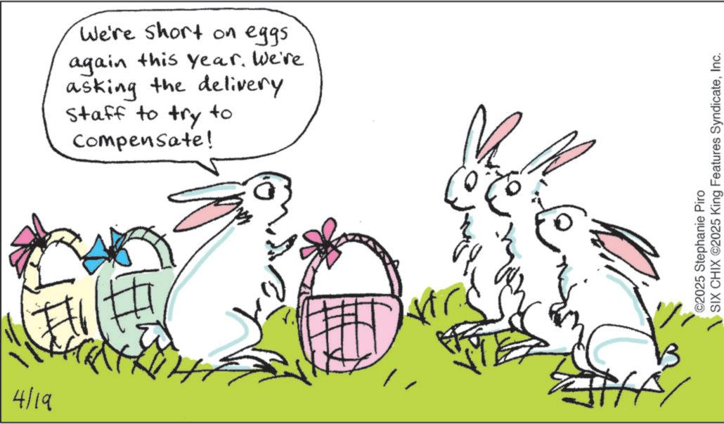 Animation OCR: 4/19 ?. We're short on eggs. again this year. We're asking the delivery Staff to try Compensate! to ©2025 Stephanie Piro SIX CHIX ©2025 King Features SyndicateInc. 4/19 ?. We're short on eggs . again this year . We're asking the delivery Staff to try Compensate ! to © 2025 Stephanie Piro SIX CHIX © 2025 King Features Syndicate