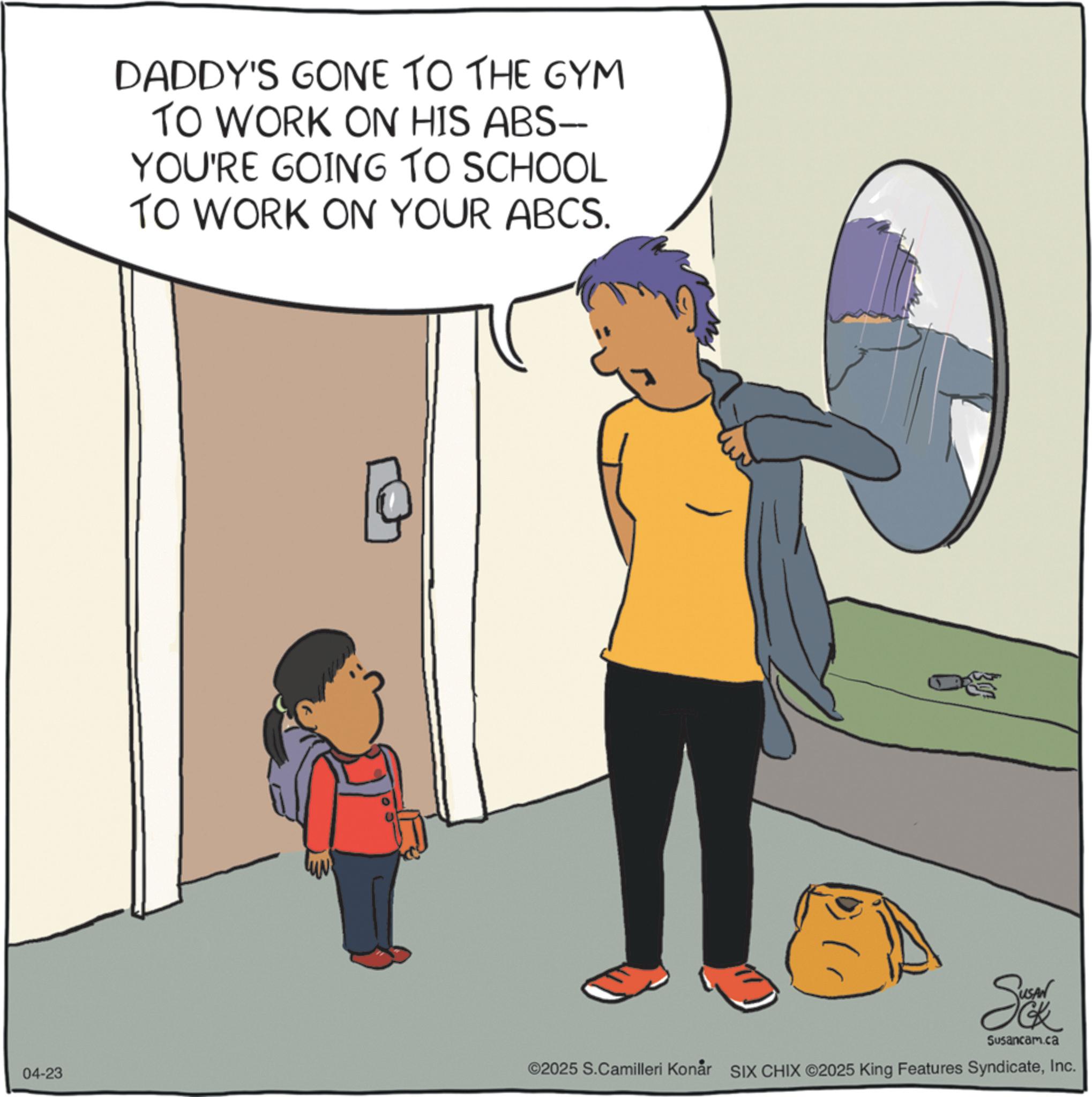 Child OCR: 04-23 DADDY'S GONE TO THE GYM TO WORK ON HIS ABS-- YOU'RE GOING TO SCHOOL TO WORK ON YOUR ABCS. Susancam.ca ©2025 S.Camilleri Konår SIX CHIX ©2025 King Features SyndicateInc. 04-23 DADDY'S GONE TO THE GYM TO WORK ON HIS ABS-- YOU'RE GOING TO SCHOOL TO WORK ON YOUR ABCS . Susancam.ca © 2025 S.Camilleri Konår SIX CHIX © 2025 King Features Syndicate