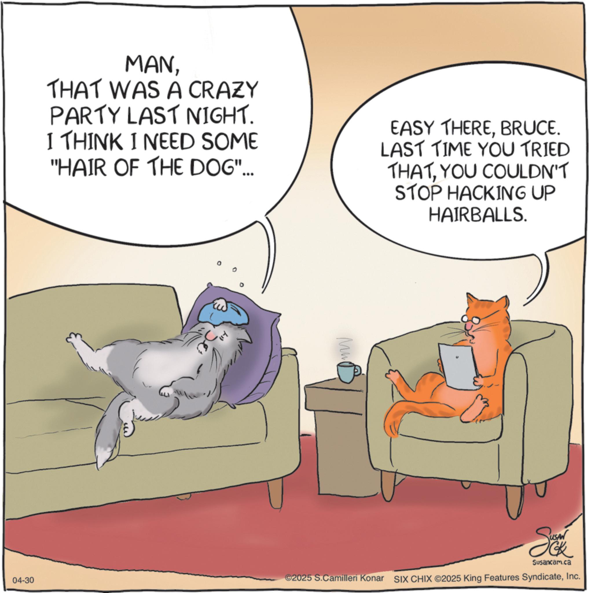 Fiction OCR: MANTHAT WAS A CRAZY PARTY LAST NIGHT. I THINK I NEED SOME "HAIR OF THE DOG"... 04-30 Mu EASY THEREBRUCE. LAST TIME YOU TRIED THATYOU COULDN'T STOP HACKING UP HAIRBALLS. So Susancam.ca ©2025 S.Camilleri Konar SIX CHIX ©2025 King Features SyndicateInc. MANTHAT WAS A CRAZY PARTY LAST NIGHT . I THINK I NEED SOME " HAIR OF THE DOG " ... 04-30 Mu EASY THEREBRUCE . LAST TIME YOU TRIED THATYOU COULDN'T STOP HACKING UP HAIRBALLS . So Susancam.ca © 2025 S.Camilleri Konar SIX CHIX © 2025 King Features Syndicate