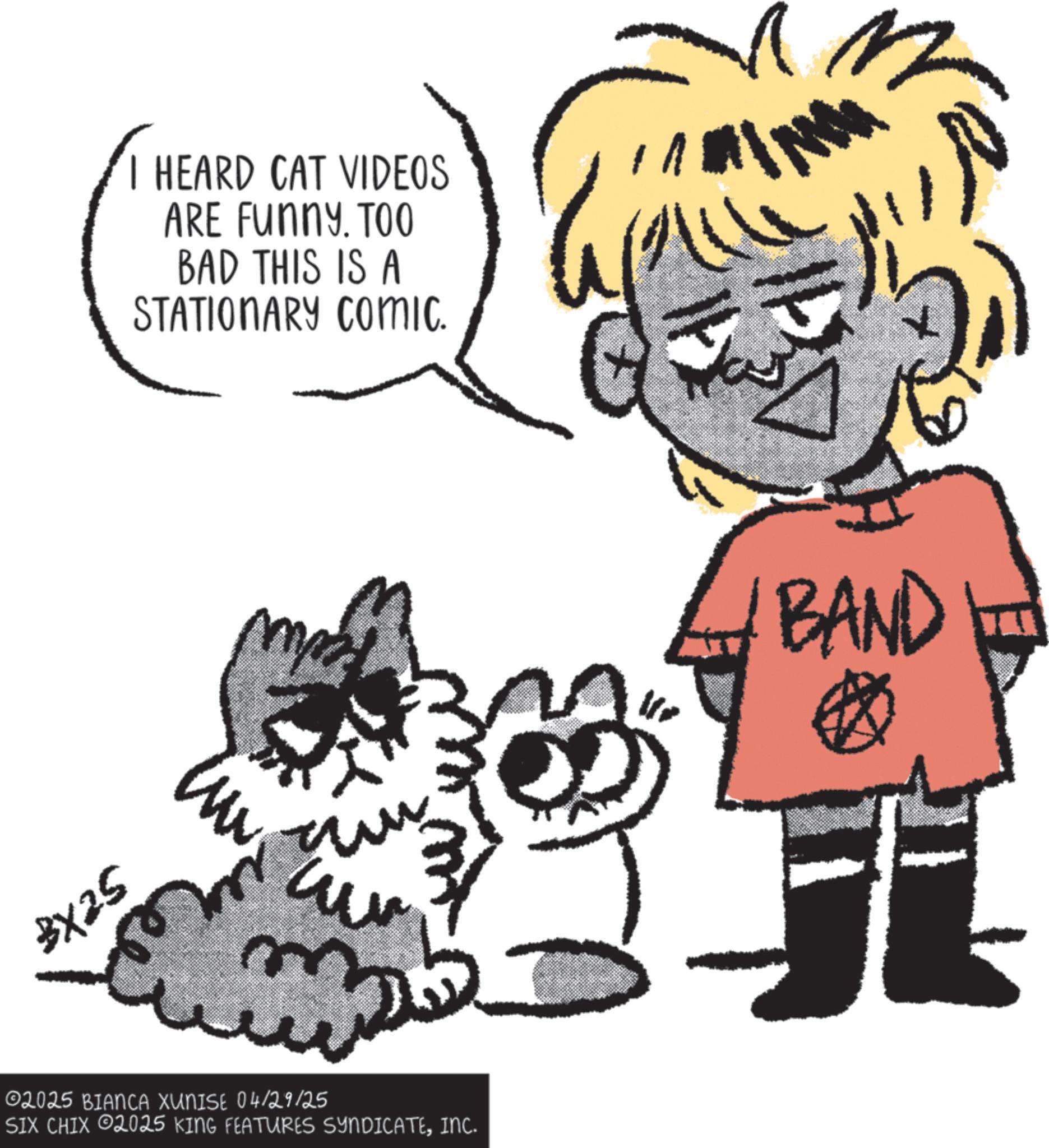 Animation OCR: BX25 m HEARD CAT VIDEOS ARE FUNNY. TOO BAD THIS IS A STATIONARY COmic. 02025 BIANCA XUNISE 04/29/25 SIX CHIX 2025 KING FEATURES SYNDICATEINC. BAND ? BX25 m HEARD CAT VIDEOS ARE FUNNY . TOO BAD THIS IS A STATIONARY COmic . 02025 BIANCA XUNISE 04/29/25 SIX CHIX 2025 KING FEATURES SYNDICATEINC . BAND ?