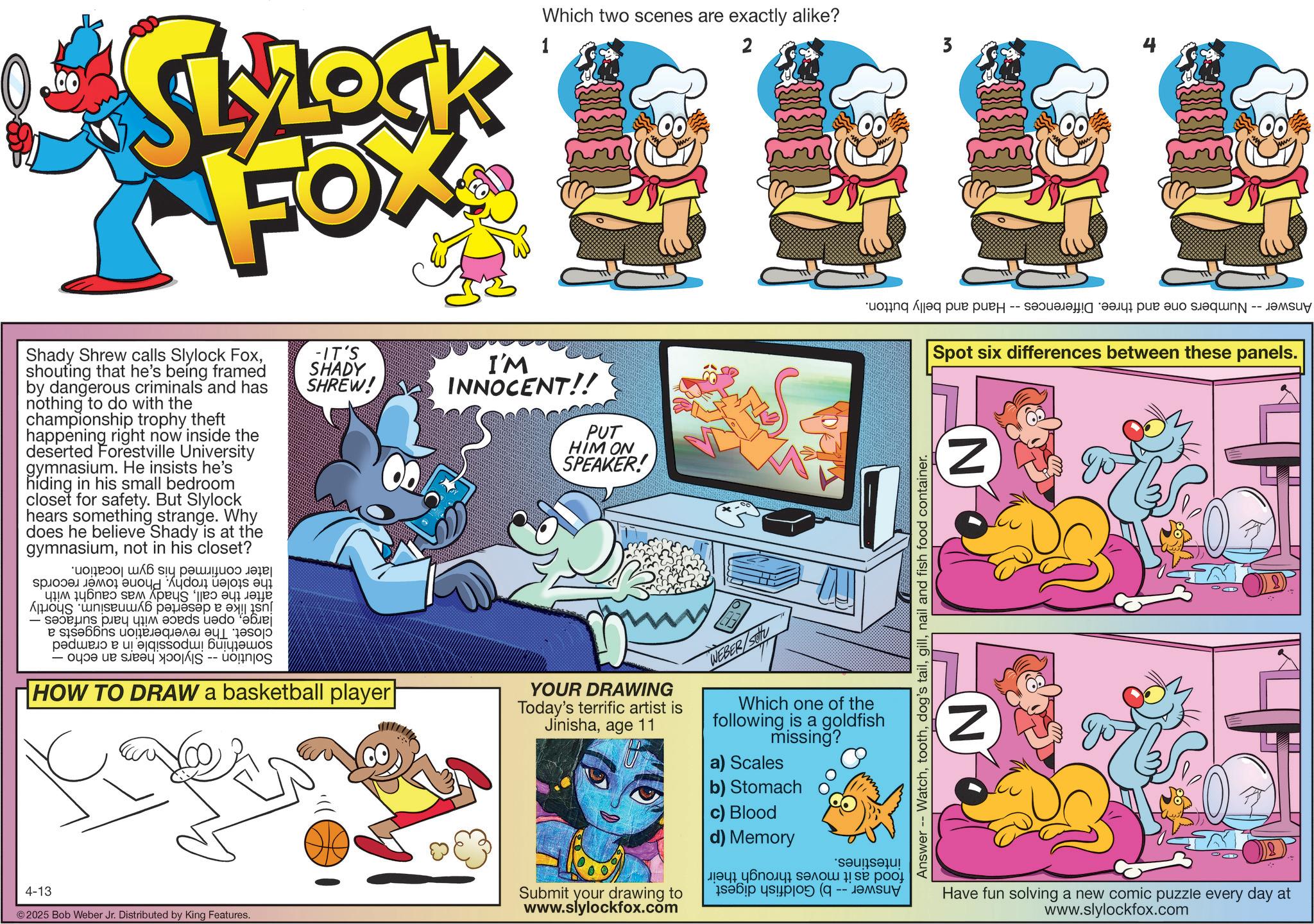 Publication OCR: *SLROCK FOX Which two scenes are exactly alike? 1 2 3 Shady Shrew calls Slylock Foxshouting that he's being framed by dangerous criminals and has nothing to do with the championship trophy theft happening right now inside the deserted Forestville University gymnasium. He insists he's hiding in his small bedroom closet for safety. But Slylock hears something strange. Why does he believe Shady is at the gymnasiumnot in his closet? ??? siy ??????? ???? ??? ????? ??? ??? ? ??? ???? As per a - pas do bej pa t - -IT'S SHADY SHREW! HOW TO DRAW a basketball player I'M INNOCENT!! PUT HIM ON SPEAKER! YOUR DRAWING Today's terrific artist is Jinishaage 11 WEBER/S Which one of the following is a goldfish missing? a) Scales 4-13 © 2025 Bob Weber Jr. Distributed by King Features. 8 Submit your drawing to www.slylockfox.com b) Stomach c) Blood d) Memory ???? ??????? ????? ! ?? ??? in ( ????? -- ???? ????--?????????? ??? ??? ??????? -- ??suv | Spot six differences between these panels. Answer -- Watchnail and fish food container. N N Have fun solving a new comic puzzle every day at www.slylockfox.com * SLROCK FOX Which two scenes are exactly alike ? 1 2 3 Shady Shrew calls Slylock Foxshouting that he's being framed by dangerous criminals and has nothing to do with the championship trophy theft happening right now inside the deserted Forestville University gymnasium . He insists he's hiding in his small bedroom closet for safety . But Slylock hears something strange . Why does he believe Shady is at the gymnasiumnot in his closet ? ??? siy ??????? ???? ??? ????? ??? ??? ? ??? ???? As per a - pas do bej pa t - -IT'S SHADY SHREW ! HOW TO DRAW a basketball player I'M INNOCENT !! PUT HIM ON SPEAKER ! YOUR DRAWING Today's terrific artist is Jinishaage 11 WEBER / S Which one of the following is a goldfish missing ? a ) Scales 4-13 © 2025 Bob Weber Jr. Distributed by King Features . 8 Submit your drawing to www.slylockfox.com b ) Stomach c ) Blood d ) Memory ???? ??????? ????? ! ?? ??? in ( ????? -- ???? ???? -- ?????????? ??? ??? ??????? -- ?? suv | Spot six differences between these panels . Answer -- Watchdog's tailnail and fish food container . N N Have fun solving a new comic puzzle every day at www.slylockfox.com
